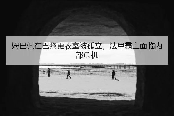 姆巴佩在巴黎更衣室被孤立，法甲霸主面临内部危机