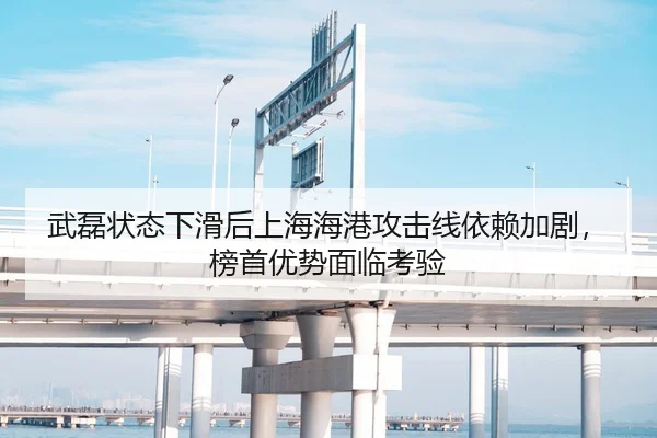 武磊状态下滑后上海海港攻击线依赖加剧，榜首优势面临考验