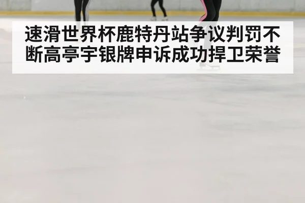 速滑世界杯鹿特丹站争议判罚不断高亭宇银牌申诉成功捍卫荣誉