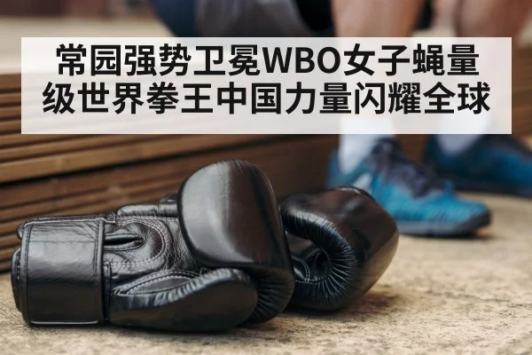 常园强势卫冕WBO女子蝇量级世界拳王中国力量闪耀全球