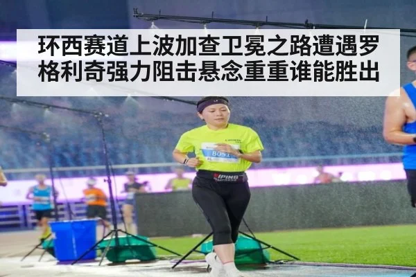 环西赛道上波加查卫冕之路遭遇罗格利奇强力阻击悬念重重谁能胜出