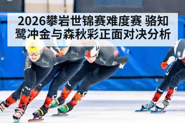 2026攀岩世锦赛难度赛 骆知鹭冲金与森秋彩正面对决分析